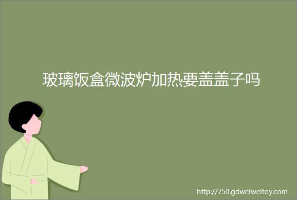 玻璃饭盒微波炉加热要盖盖子吗