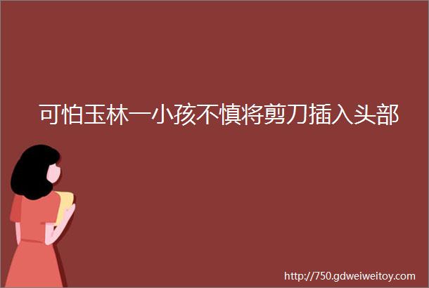 可怕玉林一小孩不慎将剪刀插入头部